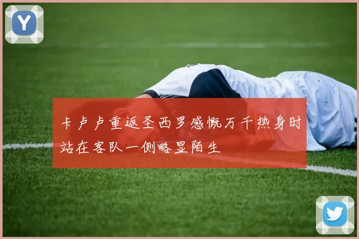 卡卢卢重返圣西罗感慨万千热身时站在客队一侧略显陌生