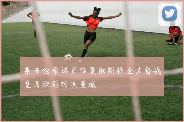 弗洛伦蒂诺亲临曼彻斯特全力督战皇马欧冠对决曼城