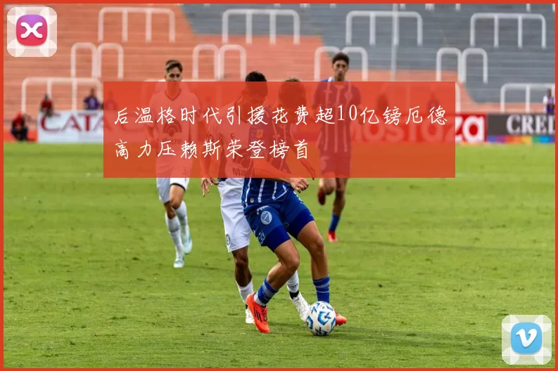 后温格时代引援花费超10亿镑厄德高力压赖斯荣登榜首