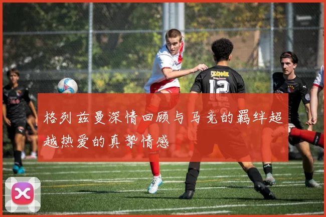格列兹曼深情回顾与马竞的羁绊超越热爱的真挚情感