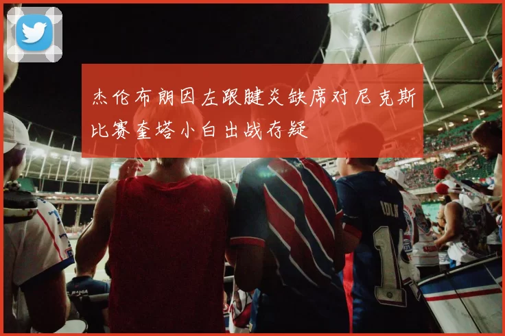 杰伦布朗因左跟腱炎缺席对尼克斯比赛奎塔小白出战存疑