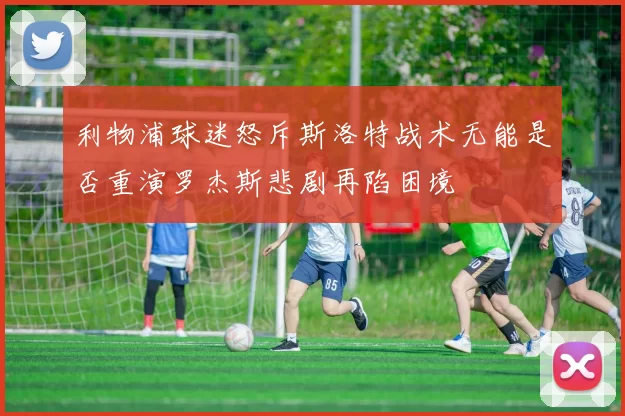 利物浦球迷怒斥斯洛特战术无能是否重演罗杰斯悲剧再陷困境