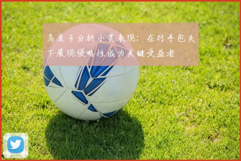 乌度卡分析小贾表现：在对手包夹下展现侵略性成为关键受益者