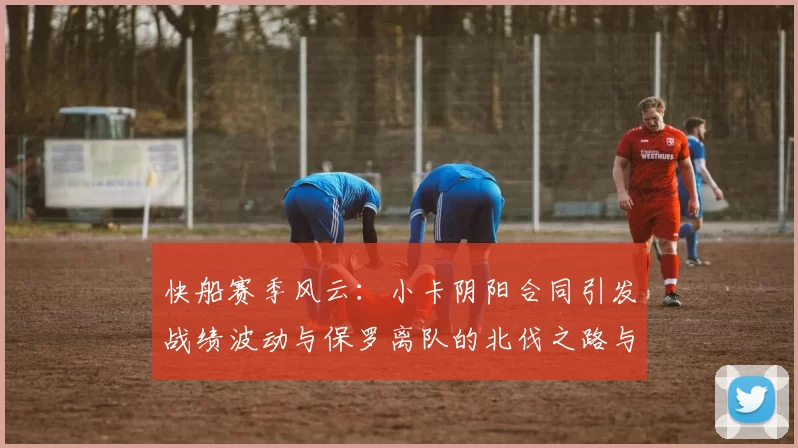 快船赛季风云：小卡阴阳合同引发战绩波动与保罗离队的北伐之路与哈登的去向探讨