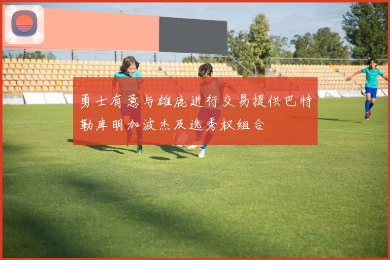 勇士有意与雄鹿进行交易提供巴特勒库明加波杰及选秀权组合