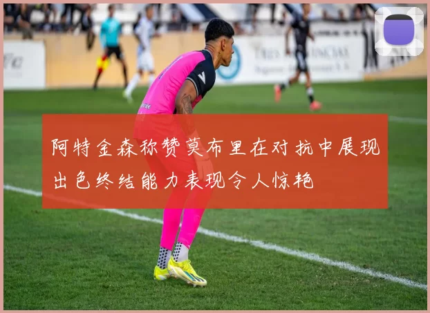 阿特金森称赞莫布里在对抗中展现出色终结能力表现令人惊艳