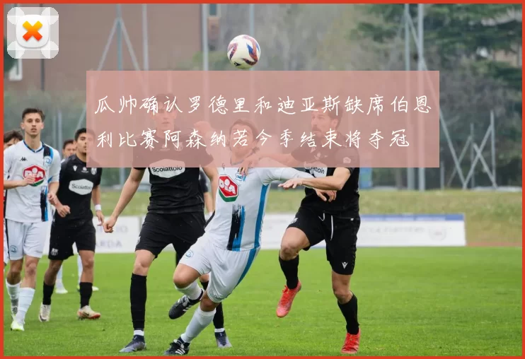 瓜帅确认罗德里和迪亚斯缺席伯恩利比赛阿森纳若今季结束将夺冠