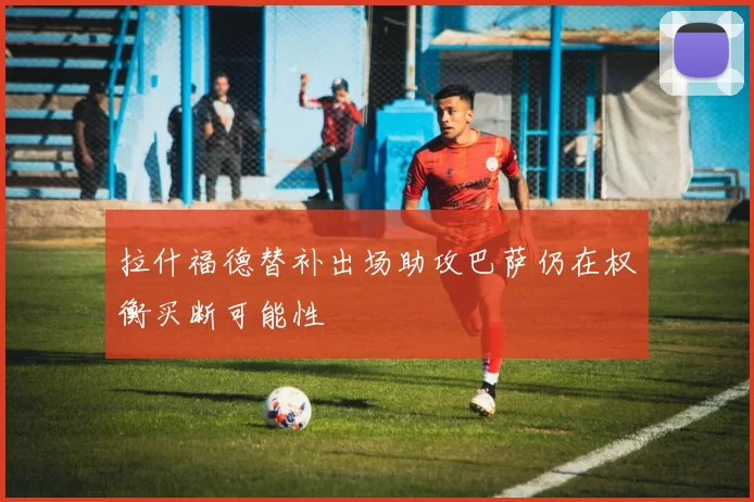 拉什福德替补出场助攻巴萨仍在权衡买断可能性