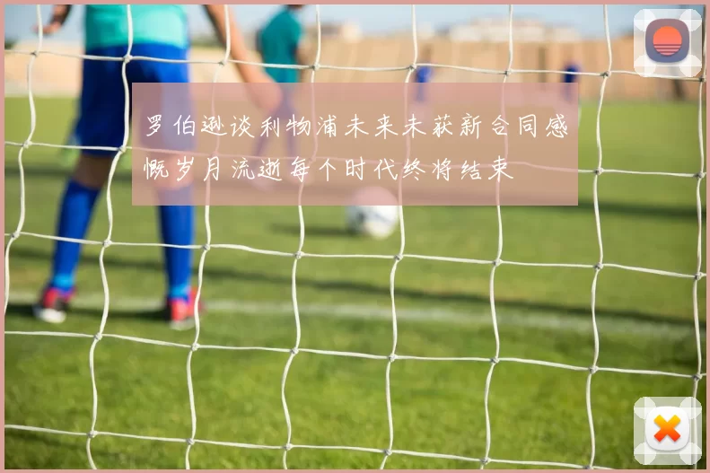 罗伯逊谈利物浦未来未获新合同感慨岁月流逝每个时代终将结束