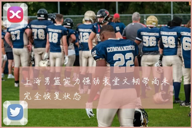 上海男篮实力强劲袁堂文韧带尚未完全恢复状态