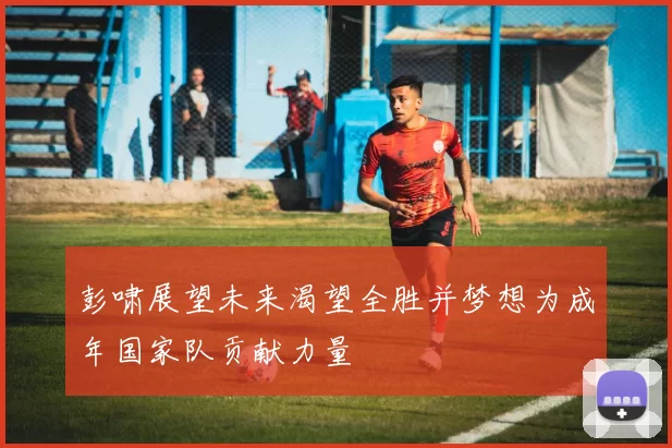 彭啸展望未来渴望全胜并梦想为成年国家队贡献力量