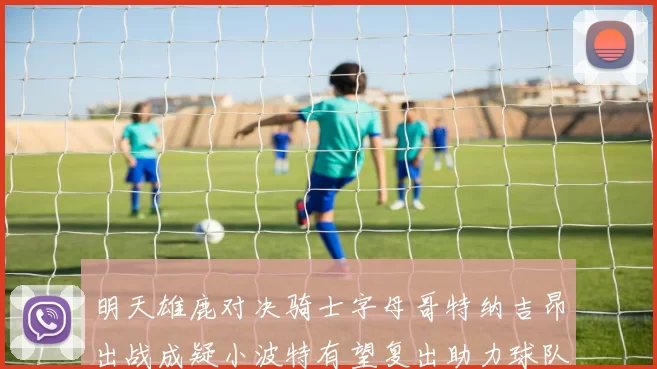 明天雄鹿对决骑士字母哥特纳吉昂出战成疑小波特有望复出助力球队
