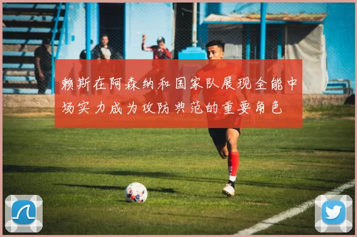 赖斯在阿森纳和国家队展现全能中场实力成为攻防典范的重要角色