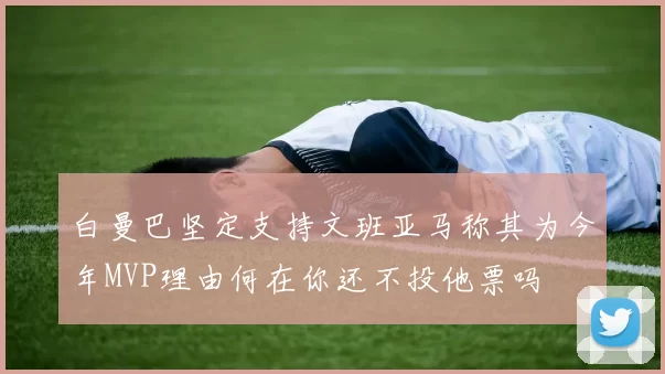 白曼巴坚定支持文班亚马称其为今年MVP理由何在你还不投他票吗