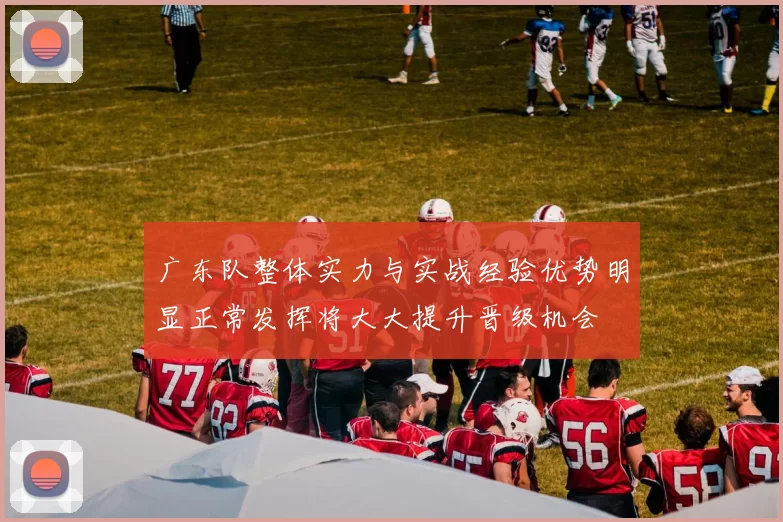 广东队整体实力与实战经验优势明显正常发挥将大大提升晋级机会