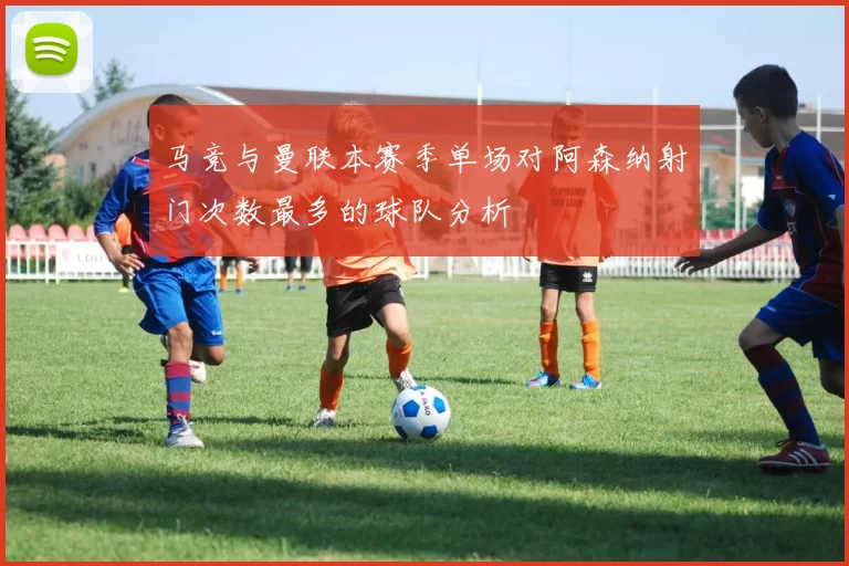 马竞与曼联本赛季单场对阿森纳射门次数最多的球队分析