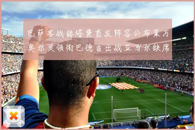 巴萨客战赫塔费首发阵容公布莱万奥尔莫领衔巴德吉出战亚马尔缺席
