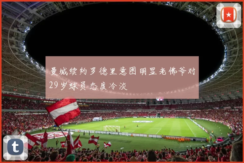 曼城续约罗德里意图明显老佛爷对29岁球员态度冷淡