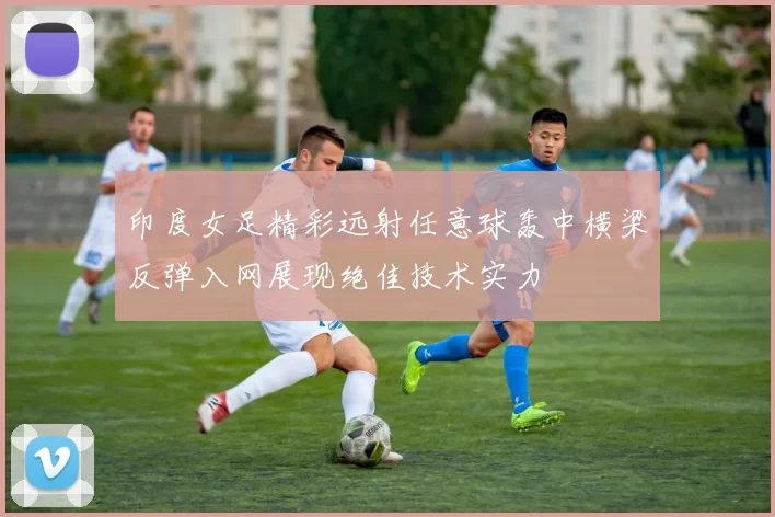 印度女足精彩远射任意球轰中横梁反弹入网展现绝佳技术实力