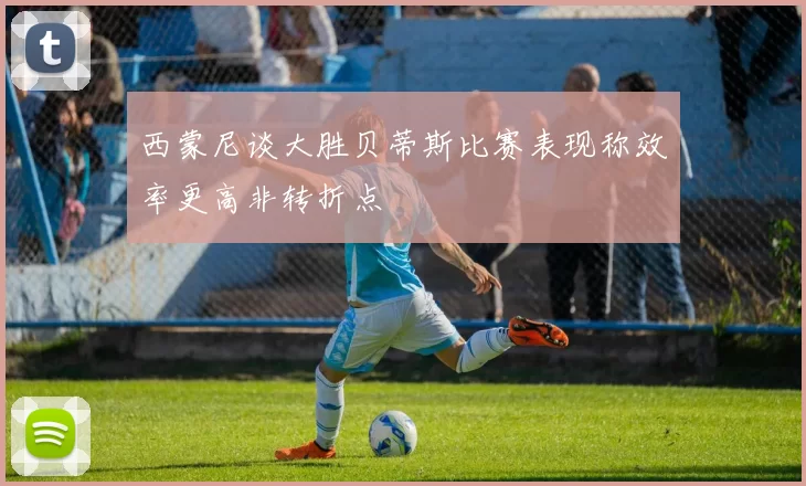 西蒙尼谈大胜贝蒂斯比赛表现称效率更高非转折点