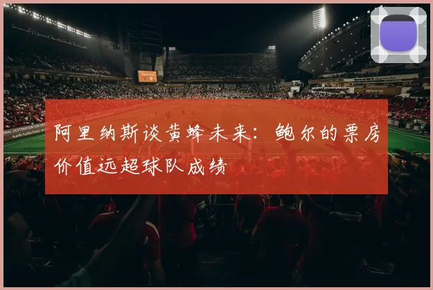 阿里纳斯谈黄蜂未来：鲍尔的票房价值远超球队成绩