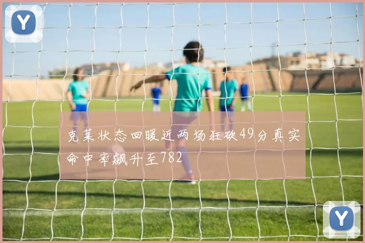 克莱状态回暖近两场狂砍49分真实命中率飙升至782