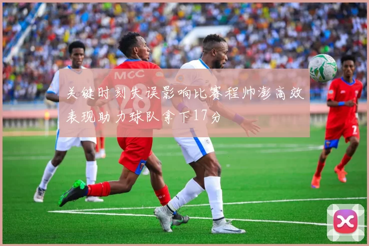 关键时刻失误影响比赛程帅澎高效表现助力球队拿下17分