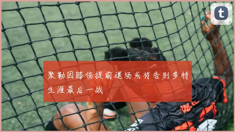 聚勒因膝伤提前退场或将告别多特生涯最后一战
