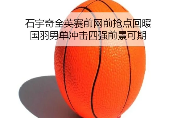 石宇奇全英赛前网前抢点回暖 国羽男单冲击四强前景可期